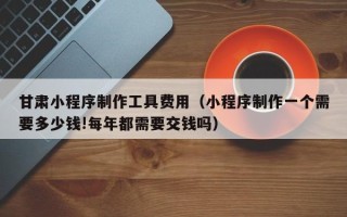 泰兴甘肃小程序制作工具费用（小程序制作一个需要多少钱!每年都需要交钱吗）