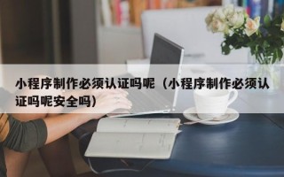 泰兴小程序制作必须认证吗呢（小程序制作必须认证吗呢安全吗）