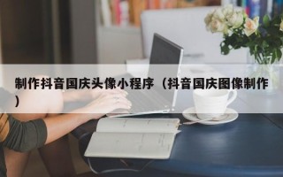 泰兴制作抖音国庆头像小程序（抖音国庆图像制作）