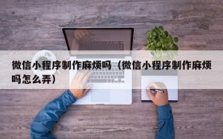 泰兴微信小程序制作麻烦吗（微信小程序制作麻烦吗怎么弄）