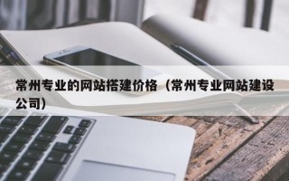泰兴常州专业的网站搭建价格（常州专业网站建设公司）