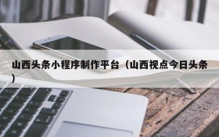 泰兴山西头条小程序制作平台（山西视点今日头条）